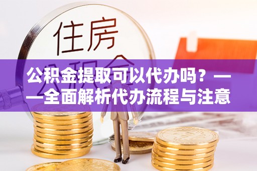 成县公积金提取可以代办吗？——全面解析代办流程与注意事项